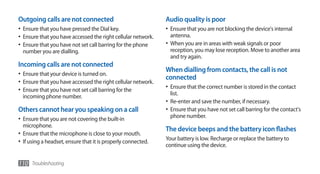 Outgoing calls are not connected                               Audio quality is poor
•	 Ensure that you have pressed the Dial key.                  •	 Ensure that you are not blocking the device's internal
•	 Ensure that you have accessed the right cellular network.     antenna.
•	 Ensure that you have not set call barring for the phone     •	 When you are in areas with weak signals or poor
  number you are dialling.                                       reception, you may lose reception. Move to another area
                                                                 and try again.
Incoming calls are not connected
                                                               When dialling from contacts, the call is not
•	 Ensure that your device is turned on.
                                                               connected
•	 Ensure that you have accessed the right cellular network.
•	 Ensure that you have not set call barring for the           •	 Ensure that the correct number is stored in the contact
                                                                 list.
  incoming phone number.
                                                               •	 Re-enter and save the number, if necessary.
Others cannot hear you speaking on a call                      •	 Ensure that you have not set call barring for the contact's
•	 Ensure that you are not covering the built-in                 phone number.
   microphone.
                                                               The device beeps and the battery icon flashes
•	 Ensure that the microphone is close to your mouth.
                                                               Your battery is low. Recharge or replace the battery to
•	 If using a headset, ensure that it is properly connected.
                                                               continue using the device.


110 Troubleshooting
 