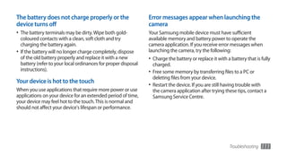 The battery does not charge properly or the                      Error messages appear when launching the
device turns off                                                 camera
•	 The battery terminals may be dirty. Wipe both gold-           Your Samsung mobile device must have sufficient
   coloured contacts with a clean, soft cloth and try            available memory and battery power to operate the
   charging the battery again.                                   camera application. If you receive error messages when
•	 If the battery will no longer charge completely, dispose      launching the camera, try the following:
   of the old battery properly and replace it with a new         •	 Charge the battery or replace it with a battery that is fully
   battery (refer to your local ordinances for proper disposal     charged.
   instructions).                                                •	 Free some memory by transferring files to a PC or
                                                                   deleting files from your device.
Your device is hot to the touch
                                                                 •	 Restart the device. If you are still having trouble with
When you use applications that require more power or use           the camera application after trying these tips, contact a
applications on your device for an extended period of time,        Samsung Service Centre.
your device may feel hot to the touch. This is normal and
should not affect your device's lifespan or performance.




                                                                                                           Troubleshooting     111
 