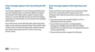 Error messages appear when launching the FM                    Error messages appear when opening music
radio                                                          files
The FM radio application on your Samsung mobile device         Some music files may not play on your Samsung mobile
uses the headset cable as an antenna. Without a headset        device for a variety of reasons. If you receive error
connected, the FM radio will be unable to receive radio        messages when opening music files on your device, try the
stations. To use the FM radio, first ensure that the headset   following:
is properly connected. Next, scan for and save the available   •	 Free some memory by transferring files to a PC or
radio stations.                                                  deleting files from your device.
If you still cannot use the FM radio after performing these    •	 Ensure that the music file is not Digital Rights
steps, try accessing your desired station with another radio      Management (DRM)-protected. If the file is DRM-
receiver. If you can hear the station with another receiver,      protected, ensure that you have the appropriate license
your device may require service. Contact a Samsung                or key to play the file.
Service Centre.                                                •	 Ensure that your device supports the file type.




112 Troubleshooting
 
