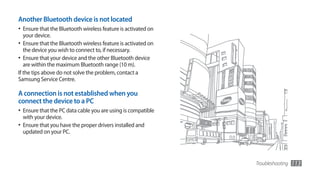 Another Bluetooth device is not located
•	 Ensure that the Bluetooth wireless feature is activated on
  your device.
•	 Ensure that the Bluetooth wireless feature is activated on
  the device you wish to connect to, if necessary.
•	 Ensure that your device and the other Bluetooth device
   are within the maximum Bluetooth range (10 m).
If the tips above do not solve the problem, contact a
Samsung Service Centre.

A connection is not established when you
connect the device to a PC
•	 Ensure that the PC data cable you are using is compatible
  with your device.
•	 Ensure that you have the proper drivers installed and
  updated on your PC.




                                                                Troubleshooting   113
 