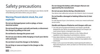 Safety precautions                                                            Do not charge the battery with chargers that are not
                                                                              approved by the manufacturer
To prevent injury to yourself and others or damage to your device, read all   Do not use your device during a thunderstorm
of the following information before using your device.                        Your device may malfunction and your risk of electric shock is increased.

                                                                              Do not handle a damaged or leaking Lithium Ion (Li-Ion)
Warning: Prevent electric shock, fire, and                                    battery
explosion                                                                     For safe disposal of your Li-Ion batteries, contact your nearest authorised
                                                                              service centre.
Do not use damaged power cords or plugs, or loose
electrical sockets                                                            Handle and dispose of batteries and chargers with care
Do not touch the power cord with wet hands, or disconnect
                                                                              •	 Use only Samsung-approved batteries and chargers specifically
                                                                                 designed for your device. Incompatible batteries and chargers can
the charger by pulling on the cord                                               cause serious injuries or damage to your device.
Do not bend or damage the power cord                                          •	 Never dispose of batteries or devices in a fire. Follow all local
                                                                                 regulations when disposing of used batteries or devices.
Do not use your device while charging or touch your device                    •	 Never place batteries or devices on or in heating devices, such as
with wet hands                                                                   microwave ovens, stoves, or radiators. Batteries may explode when
                                                                                 overheated.
Do not short-circuit the charger or the battery                               •	 Never crush or puncture the battery. Avoid exposing the battery to
Do not drop or cause an impact to the charger or the                             high external pressure, which can lead to an internal short circuit and
                                                                                 overheating.
battery

114 Safety precautions
 