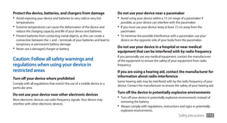 Protect the device, batteries, and chargers from damage                     Do not use your device near a pacemaker
•	 Avoid exposing your device and batteries to very cold or very hot        •	 Avoid using your device within a 15 cm range of a pacemaker if
   temperatures.                                                              possible, as your device can interfere with the pacemaker.
•	 Extreme temperatures can cause the deformation of the device and         •	 If you must use your device, keep at least 15 cm away from the
   reduce the charging capacity and life of your device and batteries.        pacemaker.
•	 Prevent batteries from contacting metal objects, as this can create a    •	 To minimise the possible interference with a pacemaker, use your
   connection between the + and – terminals of your batteries and lead to     device on the opposite side of your body from the pacemaker.
   temporary or permanent battery damage.
•	 Never use a damaged charger or battery.                                  Do not use your device in a hospital or near medical
                                                                            equipment that can be interfered with by radio frequency
                                                                            If you personally use any medical equipment, contact the manufacturer
Caution: Follow all safety warnings and                                     of the equipment to ensure the safety of your equipment from radio
regulations when using your device in                                       frequency.
restricted areas                                                            If you are using a hearing aid, contact the manufacturer for
                                                                            information about radio interference
Turn off your device where prohibited
                                                                            Some hearing aids may be interfered with by the radio frequency of your
Comply with all regulations that restrict the use of a mobile device in a
                                                                            device. Contact the manufacturer to ensure the safety of your hearing aid.
particular area.
                                                                            Turn off the device in potentially explosive environments
Do not use your device near other electronic devices
Most electronic devices use radio frequency signals. Your device may
                                                                            •	 Turn off your device in potentially explosive environments instead of
                                                                              removing the battery.
interfere with other electronic devices.
                                                                            •	 Always comply with regulations, instructions and signs in potentially
                                                                              explosive environments.
                                                                                                                           Safety precautions     115
 
