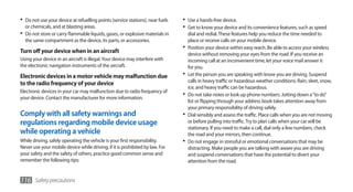 •	 Do not use your device at refuelling points (service stations), near fuels   •	 Use a hands-free device.
  or chemicals, and at blasting areas.                                          •	 Get to know your device and its convenience features, such as speed
•	 Do not store or carry flammable liquids, gases, or explosive materials in       dial and redial. These features help you reduce the time needed to
  the same compartment as the device, its parts, or accessories.                   place or receive calls on your mobile device.
                                                                                •	 Position your device within easy reach. Be able to access your wireless
Turn off your device when in an aircraft                                           device without removing your eyes from the road. If you receive an
Using your device in an aircraft is illegal. Your device may interfere with        incoming call at an inconvenient time, let your voice mail answer it
the electronic navigation instruments of the aircraft.                             for you.
Electronic devices in a motor vehicle may malfunction due                       •	 Let the person you are speaking with know you are driving. Suspend
                                                                                   calls in heavy traffic or hazardous weather conditions. Rain, sleet, snow,
to the radio frequency of your device
                                                                                   ice, and heavy traffic can be hazardous.
Electronic devices in your car may malfunction due to radio frequency of
your device. Contact the manufacturer for more information.
                                                                                •	 Do not take notes or look up phone numbers. Jotting down a “to do”
                                                                                   list or flipping through your address book takes attention away from
                                                                                   your primary responsibility of driving safely.
Comply with all safety warnings and                                             •	 Dial sensibly and assess the traffic. Place calls when you are not moving
regulations regarding mobile device usage                                          or before pulling into traffic. Try to plan calls when your car will be
                                                                                   stationary. If you need to make a call, dial only a few numbers, check
while operating a vehicle                                                          the road and your mirrors, then continue.
While driving, safely operating the vehicle is your first responsibility.       •	 Do not engage in stressful or emotional conversations that may be
Never use your mobile device while driving, if it is prohibited by law. For        distracting. Make people you are talking with aware you are driving
your safety and the safety of others, practice good common sense and               and suspend conversations that have the potential to divert your
remember the following tips:                                                       attention from the road.


116 Safety precautions
 