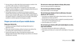 •	 Use your device to call for help. Dial a local emergency number in the       Do not use or store your device in dusty, dirty areas
  case of fire, traffic accident, or medical emergencies.                       Dust can cause your device to malfunction.
•	 Use your device to help others in emergencies. If you see an auto
   accident, a crime in progress, or a serious emergency where lives are in     Do not store your device on slopes
   danger, call a local emergency number.                                       If your device falls, it can be damaged.
•	 Call roadside assistance or a special, non-emergency assistance
   number when necessary. If you see a broken-down vehicle posing no            Do not store your device in hot or cold areas. Use your
   serious hazard, a broken traffic signal, a minor traffic accident where no   device at -20 °C to 50 °C
   one appears injured, or a vehicle you know to be stolen, call roadside       •	 Your device can explode if left inside a closed vehicle, as the inside
   assistance or another special, non-emergency number.                           temperature can reach up to 80 °C.
                                                                                •	 Do not expose your device to direct sunlight for extended periods of
                                                                                  time (such as on the dashboard of a car).
Proper care and use of your mobile device                                       •	 Store the battery at 0 °C to 40 °C.
Keep your device dry                                                            Do not store your device with such metal objects as coins,
•	 Humidity and all types of liquids may damage device parts or                 keys and necklaces
   electronic circuits.
                                                                                •	 Your device may become deformed or malfunction.
•	 When wet, remove the battery without turning on your device. Dry             •	 If the battery terminals are in contact with metal objects, it may cause
   your device with a towel and take it to a service centre.
                                                                                  a fire.
•	 Liquids will change the colour of the label that indicates water
   damage inside the device. Water damage to your device can void your
   manufacturer’s warranty.



                                                                                                                                 Safety precautions     117
 