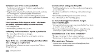 Do not store your device near magnetic fields                               Ensure maximum battery and charger life
•	 Your device may malfunction or the battery may discharge from            •	 Avoid charging batteries for more than a week, as overcharging may
   exposure to magnetic fields.                                               shorten battery life.
•	 Magnetic stripe cards, including credit cards, phone cards, passbooks,   •	 Over time, unused batteries will discharge and must be recharged
   and boarding passes, may be damaged by magnetic fields.                    before use.
•	 Do not use carrying cases or accessories with magnetic closures or       •	 Disconnect chargers from power sources when not in use.
   allow your device to come in contact with magnetic fields for extended   •	 Use batteries only for their intended purposes.
   periods of time.
                                                                            Use manufacturer-approved batteries, chargers,
Do not store your device near or in heaters, microwaves,                    accessories and supplies
hot cooking equipment, or high pressure containers                          •	 Using generic batteries or chargers may shorten the life of your device
•	 The battery may leak.                                                      or cause the device to malfunction.
•	 Your device may overheat and cause a fire.                               •	 Samsung cannot be responsible for the user’s safety when using
                                                                              accessories or supplies that are not approved by Samsung.
Do not drop your device or cause impacts to your device
•	 The screen of your device may be damaged.                                Do not bite or suck on the device or the battery
•	 If bent or deformed, your device may be damaged or parts may             •	 Doing so may damage the device or cause explosion.
  malfunction.                                                              •	 If children use the device, make sure that they use the device properly.
If your device has a camera flash or light, do not use a flash              When speaking on the device:
close to the eyes of people or pets                                         •	 Hold the device upright, as you would with a traditional phone.
Using a flash close to the eyes may cause temporary loss of vision or       •	 Speak directly into the mouthpiece.
damage to the eyes.

118 Safety precautions
 