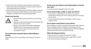 •	 Avoid contact with your device’s internal antenna. Touching the            Do not carry your device in your back pockets or around
   antenna may reduce the call quality or cause the device to transmit        your waist
   more radio frequency than necessary.                                       You can be injured or damage the device if you fall.
•	 Hold the device with a relaxed grip, press the keys lightly, use special
   features that reduce the number of keys you have to press (such as         Do not disassemble, modify, or repair your device
   templates and predictive text), and take frequent breaks.                  •	 Any changes or modifications to your device can void your
                                                                                 manufacturer’s warranty. For service, take your device to a Samsung
Protect your hearing                                                             Service Centre.
              •	 Excessive exposure to loud sounds can cause hearing          •	 Do not disassemble or puncture the battery, as this can cause
                 damage.                                                         explosion or fire.
              •	 Exposure to loud sounds while driving may distract your
                 attention and cause an accident.                             Do not paint or put stickers on your device
              •	 Always turn the volume down before plugging the              Paint and stickers can clog moving parts and prevent proper operation.
                 earphones into an audio source and use only the              If you are allergic to paint or metal parts of the product, you may
                 minimum volume setting necessary to hear your                experience itching, eczema, or swelling of the skin. When this happens,
                 conversation or music.                                       stop using the product and consult your physician.

Use caution when using the device while walking or                            When cleaning your device:
moving                                                                        •	 Wipe your device or charger with a towel or a rubber.
Always be aware of your surroundings to avoid injury to yourself or           •	 Clean the terminals of the battery with a cotton ball or a towel.
others.                                                                       •	 Do not use chemicals or detergents.


                                                                                                                               Safety precautions    119
 