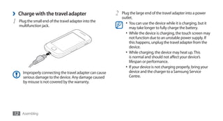 ›   Charge with the travel adapter                         2   Plug the large end of the travel adapter into a power
                                                               outlet.
1   Plug the small end of the travel adapter into the            •	 You can use the device while it is charging, but it
    multifunction jack.                                             may take longer to fully charge the battery.
                                                                 •	 While the device is charging, the touch screen may
                                                                    not function due to an unstable power supply. If
                                                                    this happens, unplug the travel adapter from the
                                                                    device.
                                                                 •	 While charging, the device may heat up. This
                                                                    is normal and should not affect your device’s
                                                                    lifespan or performance.
                                                                 •	 If your device is not charging properly, bring your
      Improperly connecting the travel adapter can cause            device and the charger to a Samsung Service
      serious damage to the device. Any damage caused               Centre.
      by misuse is not covered by the warranty.




12 Assembling
 