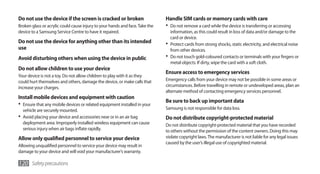 Do not use the device if the screen is cracked or broken                      Handle SIM cards or memory cards with care
Broken glass or acrylic could cause injury to your hands and face. Take the   •	 Do not remove a card while the device is transferring or accessing
device to a Samsung Service Centre to have it repaired.                          information, as this could result in loss of data and/or damage to the
                                                                                 card or device.
Do not use the device for anything other than its intended                    •	 Protect cards from strong shocks, static electricity, and electrical noise
use                                                                              from other devices.
Avoid disturbing others when using the device in public                       •	 Do not touch gold-coloured contacts or terminals with your fingers or
                                                                                 metal objects. If dirty, wipe the card with a soft cloth.
Do not allow children to use your device
                                                                              Ensure access to emergency services
Your device is not a toy. Do not allow children to play with it as they
could hurt themselves and others, damage the device, or make calls that       Emergency calls from your device may not be possible in some areas or
increase your charges.                                                        circumstances. Before travelling in remote or undeveloped areas, plan an
                                                                              alternate method of contacting emergency services personnel.
Install mobile devices and equipment with caution
                                                                              Be sure to back up important data
•	 Ensure that any mobile devices or related equipment installed in your
   vehicle are securely mounted.                                              Samsung is not responsible for data loss.
•	 Avoid placing your device and accessories near or in an air bag            Do not distribute copyright-protected material
   deployment area. Improperly installed wireless equipment can cause         Do not distribute copyright-protected material that you have recorded
   serious injury when air bags inflate rapidly.                              to others without the permission of the content owners. Doing this may
Allow only qualified personnel to service your device                         violate copyright laws. The manufacturer is not liable for any legal issues
                                                                              caused by the user’s illegal use of copyrighted material.
Allowing unqualified personnel to service your device may result in
damage to your device and will void your manufacturer’s warranty.

120 Safety precautions
 