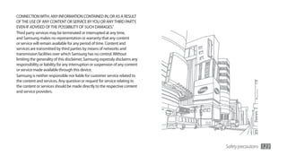 CONNECTION WITH, ANY INFORMATION CONTAINED IN, OR AS A RESULT
OF THE USE OF ANY CONTENT OR SERVICE BY YOU OR ANY THIRD PARTY,
EVEN IF ADVISED OF THE POSSIBILITY OF SUCH DAMAGES.”
Third party services may be terminated or interrupted at any time,
and Samsung makes no representation or warranty that any content
or service will remain available for any period of time. Content and
services are transmitted by third parties by means of networks and
transmission facilities over which Samsung has no control. Without
limiting the generality of this disclaimer, Samsung expressly disclaims any
responsibility or liability for any interruption or suspension of any content
or service made available through this device.
Samsung is neither responsible nor liable for customer service related to
the content and services. Any question or request for service relating to
the content or services should be made directly to the respective content
and service providers.




                                                                                Safety precautions   123
 