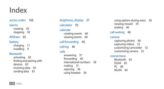 Index
access codes 108             brightness, display 27          using options during voice 38
alarms                       calculator 93                   viewing missed 39
  creating 92                                                waiting 40
                             calendar
  stopping 92                   creating events 68         call waiting 40
AllShare 85                     viewing events 68          camera
battery                      call forwarding 40              capturing photos 48
  charging 11                                                capturing videos 53
                             call log 40                     customising camcorder 55
  installing 9
                             calls                           customising camera 52
Bluetooth                       answering 37
  activating 82                                            connections
                                forwarding 40                Bluetooth 82
  finding and pairing with      international numbers 38
  devices 83                                                 DLNA 85
                                making 37                    PC 88
  receiving data 83             rejecting 38
  sending data 83                                            WLAN 84
                                using headset 38


124 Index
 