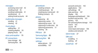 messages                       phonebook                        accounts and sync 103
   accessing voice mail 42       creating contacts 64           applications 102
   sending email 45              creating groups 66             call settings 98
   sending multimedia 41         creating your namecard 65      date and time 107
   sending text 41               finding contacts 65            display 100
   setting email accounts 44   photos                           language and keyboard 104
multimedia messages              capturing 48                   location and security 101
   sending 41                    capturing a series 51          privacy 103
   viewing 42                    capturing by scene 50          SD card and phone storage 103
                                 capturing in smile shot 50     search 103
music player                                                    sound 99
   adding files 57               capturing panoramic 51
                                 viewing 56                     voice input and output 106
   creating playlists 59                                        wireless and network 97
   playing music 58            PIN lock 29
                                                              silent mode 27
news and weather 79            Samsung Apps 80
                                                              SIM card
PC connections                 Samsung Kies 88                  installing 9
   mass storage 89             settings                         locking 29
   Samsung Kies 88               about phone 107              social hub 47
                                 accessibility 107

126 Index
 