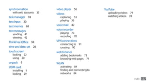 synchronisation           video player 56                YouTube
   with web accounts 35   videos                           uploading videos 79
task manager 94              capturing 53                  watching videos 78
text input 30                playing 56

text memos 69             voice mail 42
text messages             voice recorder
   sending 41                playing 70
   viewing 42                recording 70

ThinkFree Office 94       VPN connections
                             connecting to 91
time and date, set 26        creating 90
touch screen              web browser
   locking 22                adding bookmarks 73
   using 20                  browsing web pages 71
unpack 9                  WLAN
USIM card                    activating 84
   installing 9              finding and connecting to
   locking 29                networks 84
                                                                                 Index   127
 