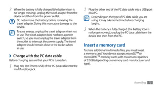 3   When the battery is fully charged (the battery icon is   2   Plug the other end of the PC data cable into a USB port
    no longer moving), unplug the travel adapter from the        on a PC.
    device and then from the power outlet.                         Depending on the type of PC data cable you are
      Do not remove the battery before removing the                using, it may take some time before charging
      travel adapter. Doing this may cause damage to the           begins.
      device.
      To save energy, unplug the travel adapter when not
                                                             3   When the battery is fully charged (the battery icon is
                                                                 no longer moving), unplug the PC data cable from the
      in use. The travel adapter does not have a power           device and then from the PC.
      switch, so you must unplug the travel adapter from
      the outlet to interrupt the power supply. The travel
      adapter should remain close to the socket when         Insert a memory card
      in use.
                                                             To store additional multimedia files, you must insert
                                                             a memory card. Your device accepts microSD™ or
›   Charge with the PC data cable                            microSDHC™ memory cards with maximum capacities
Before charging, ensure that your PC is turned on.           of 32 GB (depending on memory card manufacturer and
                                                             type).
1   Plug one end (micro-USB) of the PC data cable into the
    multifunction jack.



                                                                                                        Assembling   13
 