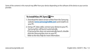 Some of the contents in this manual may differ from your device depending on the software of the device or your service
provider.




                              To install Kies (PC Sync)
                             1. Download the latest version of Kies from the Samsung
                                 website (www.samsungmobile.com) and install it on
                                 your PC.
                             2. Using a PC data cable, connect your device to your PC.
                                 Samsung Kies will launch automatically.
                                If Samsung Kies does not automatically launch, double-
                                click the Samsung Kies icon on your PC.
                                Refer to the Kies help for more information.




www.samsungmobile.com                                                                    English (EU). 02/2011. Rev. 1.0
 