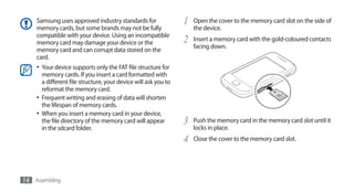 Samsung uses approved industry standards for                 1   Open the cover to the memory card slot on the side of
    memory cards, but some brands may not be fully                   the device.
    compatible with your device. Using an incompatible
    memory card may damage your device or the                    2   Insert a memory card with the gold-coloured contacts
                                                                     facing down.
    memory card and can corrupt data stored on the
    card.
    •	 Your device supports only the FAT file structure for
       memory cards. If you insert a card formatted with
       a different file structure, your device will ask you to
       reformat the memory card.
    •	 Frequent writing and erasing of data will shorten
       the lifespan of memory cards.
    •	 When you insert a memory card in your device,
       the file directory of the memory card will appear         3   Push the memory card in the memory card slot until it
       in the sdcard folder.                                         locks in place.
                                                                 4   Close the cover to the memory card slot.




14 Assembling
 