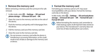 ›   Remove the memory card                                   ›   Format the memory card
Before removing a memory card, first unmount it for safe     Formatting your memory card on a PC may cause
removal.                                                     incompatibilities with your device. Format the memory
                                                             card only on the device.
1   In Idle mode, select → Settings → SD card and
                                                             In Idle mode, select → Settings → SD card and phone
    phone storage → Unmount SD card → OK.
                                                             storage → Unmount SD card → OK → Format SD card →
2   Open the cover to the memory card slot on the side of    Format SD card.
    the device.
                                                                   Before formatting the memory card, remember to
3   Push the memory card gently until it disengages from           make backup copies of all important data stored on
    the device.                                                    your device. The manufacturer’s warranty does not
                                                                   cover loss of data resulting from user actions.
4   Pull the memory card out of the memory card slot.
5   Close the cover to the memory card slot.
      Do not remove a memory card while the device is
      transferring or accessing information, as this could
      result in loss of data or damage to the memory card
      or device.



                                                                                                      Assembling     15
 