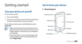 Getting started                                                 Get to know your device
                                                                ›   Device layout
Turn your device on and off
To turn on your device,                                             Proximity sensor      Earpiece

1   Press and hold [ ].
2   If you turn on your device for the first time, follow the
                                                                        Volume key
    on-screen instructions to set up your device.                                         Touch screen
To turn off your device, press and hold [ ] and select
Power off.                                                                Home key
      •	 Follow all posted warnings and directions from                                   Back key
         official personnel when in areas where the use of                Menu key
         wireless devices is restricted, such as aeroplanes
         and hospitals.                                                 Mouthpiece        Multifunction jack
      •	 To use your device's non-network services only,
         switch to Flight mode. Press and hold [ ] and
         select Flight mode.
                                                                                       Getting started   17
 