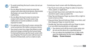 •	 To avoid scratching the touch screen, do not use       Control your touch screen with the following actions:
   sharp tools.                                           •	 Tap: Touch once with your finger to select or launch a
•	 Do not allow the touch screen to come into               menu, option, or application.
   contact with other electrical devices. Electrostatic   •	 Tap and hold: Tap an item and hold it for more than 2
   discharges can cause the touch screen to                 seconds to open a pop-up option list.
   malfunction.
                                                          •	 Drag: Tap and drag your finger up, down, left, or right to
•	 Do not allow the touch screen to come into               move to items on lists.
   contact with water. The touch screen may
   malfunction in humid conditions or when                •	 Drag and drop: Tap and hold your finger on an item, and
   exposed to water.                                        then drag your finger to move the item.
                                                          •	 Double-tap: Tap twice quickly with your finger to zoom
•	 For optimal use of the touch screen, remove the          in or out while viewing photos or web pages.
  screen protection film before using your device.
•	 Your touch screen has a layer that detects small              •	 Your device turns off the touch screen when you
                                                                    do not use the device for a specified period.
  electrical charges emitted by the human body.
  For best performance, tap the touch screen with                •	 You can adjust the backlight time. In Idle mode,
  your fingertip. The touch screen will not react to                open the application list and select Settings →
  touches of sharp tools, such as a stylus or pen.                  Display → Screen timeout.




                                                                                                    Getting started   21
 