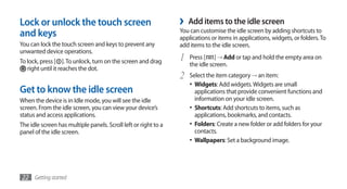 Lock or unlock the touch screen                                  ›   Add items to the idle screen
and keys                                                         You can customise the idle screen by adding shortcuts to
                                                                 applications or items in applications, widgets, or folders. To
You can lock the touch screen and keys to prevent any            add items to the idle screen,
unwanted device operations.
To lock, press [ ]. To unlock, turn on the screen and drag       1   Press [ ] → Add or tap and hold the empty area on
                                                                     the idle screen.
   right until it reaches the dot.
                                                                 2   Select the item category → an item:
                                                                     •	 Widgets: Add widgets. Widgets are small
Get to know the idle screen                                             applications that provide convenient functions and
When the device is in Idle mode, you will see the idle                  information on your idle screen.
screen. From the idle screen, you can view your device’s             •	 Shortcuts: Add shortcuts to items, such as
status and access applications.                                         applications, bookmarks, and contacts.
The idle screen has multiple panels. Scroll left or right to a       •	 Folders: Create a new folder or add folders for your
panel of the idle screen.                                               contacts.
                                                                     •	 Wallpapers: Set a background image.




22 Getting started
 