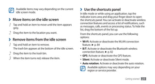 Available items may vary depending on the current
      idle screen mode.
                                                              ›    Use the shortcuts panel
                                                              In Idle mode or while using an application, tap the
                                                              indicator icons area and drag your finger down to open
›   Move items on the idle screen                             the shortcuts panel. You can activate or deactivate wireless
                                                              connection features and access a list of notifications, such
1   Tap and hold an item to move until the item appears
                                                              as messages, calls, events or processing status. To hide the
    grey.
                                                              list, drag the bottom of the list up.
2   Drag the item to the location you want.                   From the shortcuts panel, you can use the following
                                                              options:
›   Remove items from the idle screen                         •	 Wi-Fi: Activate or deactivate the WLAN connection
1   Tap and hold an item to remove.                               feature. ► p. 84
    The trash bin appears at the bottom of the idle screen.   •	 B/T: Activate or deactivate the Bluetooth wireless
                                                                  connection feature. ► p. 82
2   Drag the item to the trash bin.
                                                              •	 GPS: Activate or deactivate the GPS feature.
3   When the item turns red, release the item.                •	 Silent: Activate or deactivate Silent mode.
                                                              •	 Auto rotation: Activate or deactivate the auto rotation.
                                                                      Available options may vary depending on your
                                                                      region or service provider.

                                                                                                       Getting started   23
 