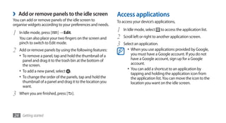 ›   Add or remove panels to the idle screen                   Access applications
You can add or remove panels of the idle screen to            To access your device’s applications,
organise widgets according to your preferences and needs.

1   In Idle mode, press [ ] → Edit.
                                                              1   In Idle mode, select    to access the application list.

    You can also place your two fingers on the screen and     2   Scroll left or right to another application screen.
    pinch to switch to Edit mode.                             3   Select an application.
2   Add or remove panels by using the following features:           •	 When you use applications provided by Google,
                                                                       you must have a Google account. If you do not
    •	 To remove a panel, tap and hold the thumbnail of a
       panel and drag it to the trash bin at the bottom of             have a Google account, sign up for a Google
       the screen.                                                     account.
    •	 To add a new panel, select .                                 •	 You can add a shortcut to an application by
                                                                       tapping and holding the application icon from
    •	 To change the order of the panels, tap and hold the             the application list. You can move the icon to the
       thumbnail of a panel and drag it to the location you            location you want on the idle screen.
       want.
3   When you are finished, press [   ].




24 Getting started
 