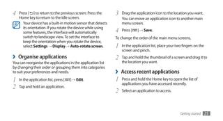 4   Press [ ] to return to the previous screen; Press the     3   Drag the application icon to the location you want.
    Home key to return to the idle screen.                        You can move an application icon to another main
      Your device has a built-in motion sensor that detects       menu screen.
      its orientation. If you rotate the device while using
      some features, the interface will automatically         4   Press [   ] → Save.
      switch to landscape view. To set the interface to       To change the order of the main menu screens,
      keep the orientation when you rotate the device,
      select Settings → Display → Auto-rotate screen.         1   In the application list, place your two fingers on the
                                                                  screen and pinch.
›   Organise applications                                     2   Tap and hold the thumbnail of a screen and drag it to
You can reorganise the applications in the application list       the location you want.
by changing their order or grouping them into categories
to suit your preferences and needs.                           ›   Access recent applications
1   In the application list, press [   ] → Edit.              1   Press and hold the Home key to open the list of
                                                                  applications you have accessed recently.
2   Tap and hold an application.
                                                              2   Select an application to access.




                                                                                                        Getting started    25
 