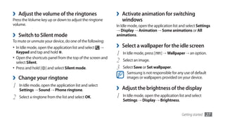 ›   Adjust the volume of the ringtones                       ›   Activate animation for switching
Press the Volume key up or down to adjust the ringtone           windows
volume.                                                      In Idle mode, open the application list and select Settings
                                                             → Display → Animation → Some animations or All
›   Switch to Silent mode                                    animations.
To mute or unmute your device, do one of the following:
•	 In Idle mode, open the application list and select    →   ›   Select a wallpaper for the idle screen
   Keypad and tap and hold .                                 1   In Idle mode, press [   ] →	Wallpaper → an option.
•	 Open the shortcuts panel from the top of the screen and
   select Silent.                                            2   Select an image.
•	 Press and hold [ ] and select Silent mode.                3   Select Save or Set wallpaper.
                                                                   Samsung is not responsible for any use of default
›   Change your ringtone                                           images or wallpapers provided on your device.

1   In Idle mode, open the application list and select
                                                             ›   Adjust the brightness of the display
    Settings → Sound → Phone ringtone.
2   Select a ringtone from the list and select OK.           1   In Idle mode, open the application list and select
                                                                 Settings → Display → Brightness.


                                                                                                      Getting started   27
 