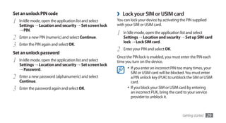 Set an unlock PIN code                                   ›   Lock your SIM or USIM card
1   In Idle mode, open the application list and select   You can lock your device by activating the PIN supplied
                                                         with your SIM or USIM card.
    Settings → Location and security → Set screen lock
    → PIN.
                                                         1   In Idle mode, open the application list and select
2   Enter a new PIN (numeric) and select Continue.           Settings → Location and security → Set up SIM card
                                                             lock → Lock SIM card.
3   Enter the PIN again and select OK.

Set an unlock password
                                                         2   Enter your PIN and select OK.
                                                         Once the PIN lock is enabled, you must enter the PIN each
1   In Idle mode, open the application list and select   time you turn on the device.
    Settings → Location and security → Set screen lock
    → Password.                                                •	 If you enter an incorrect PIN too many times, your
                                                                  SIM or USIM card will be blocked. You must enter
2   Enter a new password (alphanumeric) and select                a PIN unlock key (PUK) to unblock the SIM or USIM
    Continue.                                                     card.
3   Enter the password again and select OK.                    •	 If you block your SIM or USIM card by entering
                                                                  an incorrect PUK, bring the card to your service
                                                                  provider to unblock it.



                                                                                                 Getting started   29
 