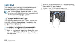 Enter text                                                      2   Pause on the second character for a moment and drag
                                                                    the finger to the next character.
You can enter text by selecting characters on the virtual
keypad or by inputting handwriting on the screen.               3   Continue until you have finished the word.
      You cannot enter text in some languages. To enter
      text, you should change the writing language to one
      of the supported languages. ► p. 104

›   Change the keyboard type
You can change the keyboard type. Tap and hold the text
input field and select Input method → a keyboard type
(Swype or Samsung keypad).

›   Enter text using the Swype keyboard
1   Select the first character of a word and drag your finger
    to the second character without releasing the finger
    from the screen.



30 Getting started
 