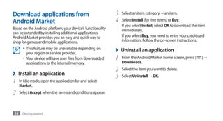 Download applications from                                   3   Select an item category → an item.

Android Market                                               4   Select Install (for free items) or Buy.
                                                                 If you select Install, select OK to download the item
Based on the Android platform, your device’s functionality       immediately.
can be extended by installing additional applications.
Android Market provides you an easy and quick way to             If you select Buy, you need to enter your credit card
shop for games and mobile applications.                          information. Follow the on-screen instructions.
      •	 This feature may be unavailable depending on
        your region or service provider.
                                                             ›   Uninstall an application
      •	 Your device will save user files from downloaded    1   From the Android Market home screen, press [      ]→
        applications to the internal memory.                     Downloads.
                                                             2   Select the item you want to delete.
›   Install an application
                                                             3   Select Uninstall → OK.
1   In Idle mode, open the application list and select
    Market.
2   Select Accept when the terms and conditions appear.




34 Getting started
 