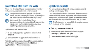 Download files from the web                                  Synchronise data
When you download files or web applications from the         You can synchronise data with various web servers and
web, your device saves them in a memory card.                back up or restore your data.
      Files you download from the web can include            Once the synchronisation is completed, your device stays
      viruses that will damage your device. To lessen your   connected to the web. If any change is made on the web,
      risk, only download files from sources you trust.      the updated information will appear on your device and
      Some media files include Digital Rights                will automatically begin synchronisation, and vice versa.
      Management to protect copyrights. This protection            This feature may be unavailable depending on your
      may prevent you from downloading, copying,                   region or service provider.
      modifying, or transferring some files.

To download files from the web,                              ›   Set up a server account
1   In Idle mode, open the application list and select
                                                             1   In Idle mode, open the application list and select
                                                                 Settings → Accounts and sync.
    Internet.
2   Search for a file or application and download it.
                                                             2   Select Add account → an account type.

To install applications downloaded from websites other
than Android Market, you must select Settings →	
Applications → Unknown sources.
                                                                                                      Getting started   35
 