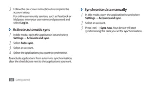 3   Follow the on-screen instructions to complete the
    account setup.
                                                           ›   Synchronise data manually
    For online community services, such as Facebook or     1   In Idle mode, open the application list and select
                                                               Settings → Accounts and sync.
    MySpace, enter your user name and password and
    select Log in.                                         2   Select an account.

›   Activate automatic sync                                3   Press [ ] → Sync now. Your device will start
                                                               synchronising the data you set for synchronisation.
1   In Idle mode, open the application list and select
    Settings → Accounts and sync.
2   Select Auto-sync.
3   Select an account.
4   Select the applications you want to synchronise.
To exclude applications from automatic synchronisation,
clear the check boxes next to the applications you want.




36 Getting started
 