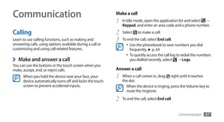 Communication                                               Make a call
                                                            1   In Idle mode, open the application list and select →
                                                                Keypad, and enter an area code and a phone number.
Calling                                                     2   Select    to make a call.
Learn to use calling functions, such as making and          3   To end the call, select End call.
answering calls, using options available during a call or         •	 Use the phonebook to save numbers you dial
customising and using call-related features.                         frequently. ► p. 64
                                                                  •	 To quickly access the call log to redial the numbers
›   Make and answer a call                                           you dialled recently, select → Logs.
You can use the buttons or the touch screen when you
make, accept, end, or reject calls.                         Answer a call
      When you hold the device near your face, your         1   When a call comes in, drag right until it reaches
      device automatically turns off and locks the touch        the dot.
      screen to prevent accidental inputs.                        When the device is ringing, press the Volume key to
                                                                  mute the ringtone.

                                                            2   To end the call, select End call.


                                                                                                    Communication    37
 