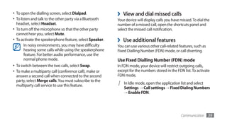 •	 To open the dialling screen, select Dialpad.            ›   View and dial missed calls
•	 To listen and talk to the other party via a Bluetooth   Your device will display calls you have missed. To dial the
  headset, select Headset.                                 number of a missed call, open the shortcuts panel and
•	 To turn off the microphone so that the other party      select the missed call notification.
  cannot hear you, select Mute.
•	 To activate the speakerphone feature, select Speaker.   ›   Use additional features
      In noisy environments, you may have difficulty       You can use various other call-related features, such as
      hearing some calls while using the speakerphone      Fixed Dialling Number (FDN) mode, or call diverting.
      feature. For better audio performance, use the
      normal phone mode.                                   Use Fixed Dialling Number (FDN) mode
•	 To switch between the two calls, select Swap.           In FDN mode, your device will restrict outgoing calls,
•	 To make a multiparty call (conference call), make or    except for the numbers stored in the FDN list. To activate
  answer a second call when connected to the second        FDN mode,
  party, select Merge calls. You must subscribe to the
  multiparty call service to use this feature.             1   In Idle mode, open the application list and select
                                                               Settings → Call settings → Fixed Dialing Numbers
                                                               → Enable FDN.




                                                                                                   Communication      39
 