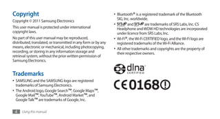 Copyright                                                       •	 Bluetooth® is a registered trademark of the Bluetooth
                                                                   SIG, Inc. worldwide.
Copyright © 2011 Samsung Electronics
                                                                •	        and         are trademarks of SRS Labs, Inc. CS
This user manual is protected under international                  Headphone and WOW HD technologies are incorporated
copyright laws.                                                    under licence from SRS Labs, Inc.
No part of this user manual may be reproduced,                  •	 Wi-Fi®, the Wi-Fi CERTIFIED logo, and the Wi-Fi logo are
distributed, translated, or transmitted in any form or by any      registered trademarks of the Wi-Fi Alliance.
means, electronic or mechanical, including photocopying,        •	 All other trademarks and copyrights are the property of
recording, or storing in any information storage and               their respective owners.
retrieval system, without the prior written permission of
Samsung Electronics.


Trademarks
•	 SAMSUNG and the SAMSUNG logo are registered
  trademarks of Samsung Electronics.
•	 The Android logo, Google Search™, Google Maps™,
  Google Mail™, YouTube™, Android Market™, and
  Google Talk™ are trademarks of Google, Inc.

 4    Using this manual
 
