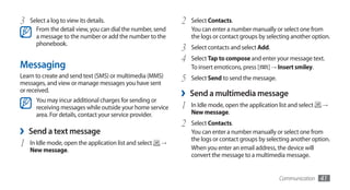 3   Select a log to view its details.                        2   Select Contacts.
      From the detail view, you can dial the number, send        You can enter a number manually or select one from
      a message to the number or add the number to the           the logs or contact groups by selecting another option.
      phonebook.
                                                             3   Select contacts and select Add.
                                                             4   Select Tap to compose and enter your message text.
Messaging                                                        To insert emoticons, press [ ] → Insert smiley.
Learn to create and send text (SMS) or multimedia (MMS)
messages, and view or manage messages you have sent
                                                             5   Select Send to send the message.
or received.
      You may incur additional charges for sending or
                                                             ›   Send a multimedia message
      receiving messages while outside your home service     1   In Idle mode, open the application list and select   →
      area. For details, contact your service provider.          New message.
                                                             2   Select Contacts.
›   Send a text message                                          You can enter a number manually or select one from
                                                                 the logs or contact groups by selecting another option.
1   In Idle mode, open the application list and select   →
                                                                 When you enter an email address, the device will
    New message.
                                                                 convert the message to a multimedia message.


                                                                                                     Communication    41
 