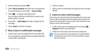 3   Select contacts and select Add.                            2   Select a contact.
4   Select Tap to compose and enter your message text.         3   Select a text or multimedia message from the message
    To insert emoticons, press [ ] → Insert smiley.                thread.

5   Select    → an option and add an item.
                                                               ›   Listen to voice mail messages
    You can select a file from the file list or create a new
                                                               If you have set missed calls to be diverted to the voice mail
    photo, video, or sound.
                                                               server, callers may leave voice messages when you do not
6   Press [ ] → Add subject and add a subject for the          answer incoming calls. To access your voice mail inbox and
    message.                                                   listen to voice mail messages,
7   Select Send to send the message.                           1   In Idle mode, open the application list and select    →
                                                                   Keypad and then tap and hold 1.
›   View a text or multimedia message
                                                               2   Follow the instructions from the voice mail server.
1   In Idle mode, open the application list and select .             You must save the voice mail server number before
    Your messages are grouped into message threads by                accessing the server. Your service provider can give
    contact, like a messenger.                                       you the number.




42 Communication
 
