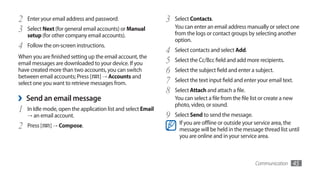 2   Enter your email address and password.                     3   Select Contacts.
3   Select Next (for general email accounts) or Manual             You can enter an email address manually or select one
                                                                   from the logs or contact groups by selecting another
    setup (for other company email accounts).
                                                                   option.
4   Follow the on-screen instructions.
                                                               4   Select contacts and select Add.
When you are finished setting up the email account, the
email messages are downloaded to your device. If you           5   Select the Cc/Bcc field and add more recipients.
have created more than two accounts, you can switch            6   Select the subject field and enter a subject.
between email accounts; Press [ ] → Accounts and
select one you want to retrieve messages from.                 7   Select the text input field and enter your email text.
                                                               8   Select Attach and attach a file.
›   Send an email message                                          You can select a file from the file list or create a new
                                                                   photo, video, or sound.
1   In Idle mode, open the application list and select Email
    →	an email account.                                        9   Select Send to send the message.
2   Press [   ] → Compose.                                           If you are offline or outside your service area, the
                                                                     message will be held in the message thread list until
                                                                     you are online and in your service area.



                                                                                                         Communication        45
 