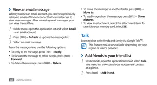 ›   View an email message                                      •	 To move the message to another folder, press [
                                                                  Move to.
                                                                                                                   ] →	
When you open an email account, you can view previously
retrieved emails offline or connect to the email server to     •	 To load images from the message, press [ ] →	Show
view new messages. After retrieving email messages, you           pictures.
can view them offline.                                         •	 To view an attachment, select the attachment item. To
                                                                  save it to your memory card, select .
1   In Idle mode, open the application list and select Email
    → an email account.

2   Press [   ] → Refresh to update the message list.          Talk
                                                               Learn to chat with friends and family via Google Talk™.
3   Select an email message.
                                                                     This feature may be unavailable depending on your
From the message view, use the following options:                    region or service provider.
•	 To reply to the message, press [ ] → Reply.
•	 To forward the message to other people, press [    ]→       ›   Add friends to your friend list
   Forward.
•	 To delete the message, press [   ] → Delete.
                                                               1   In Idle mode, open the application list and select Talk.
                                                                   The friend list shows all of your Google Talk contacts
                                                                   at a glance.
                                                               2   Press [   ] → Add friend.

46 Communication
 