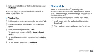 3   Enter an email address of the friend and select Send       Social Hub
    invitation.
                                                               Learn to access Social Hub™, the integrated
When your friend accepts the invitation, the friend is         communication application for Social Network Service
added to your friend list.                                     (SNS), email, messages, instant messages (IM), contacts or
                                                               calendar information.
›   Start a chat                                               Visit socialhub.samsungmobile.com for more details.

1   In Idle mode, open the application list and select Talk.   1   In Idle mode, open the application list and select
                                                                   Social Hub.
2   Select a friend from the friend list. The chat screen
    opens.                                                     2   Check and use contents delivered from Social Hub.
3   Enter your message and select Send.
    To insert emoticons, press [ ] → More → Insert
    smiley.
4   To switch between active chats, press [     ] → Switch
    chats.
5   To end the chat, press [    ] → End chat.



                                                                                                       Communication    47
 
