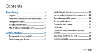 Contents
Assembling ............................................. 9                        Use the touch screen ........................................ 20
    Unpack .................................................................. 9   Lock or unlock the touch screen and keys .. 22
    Install the SIM or USIM card and battery ...... 9                             Get to know the idle screen ........................... 22
    Charge the battery ........................................... 11             Access applications .......................................... 24
    Insert a memory card ....................................... 13               Customise your device .................................... 26
    Attach a hand strap (optional) ...................... 16                      Enter text ............................................................ 30
                                                                                  Download applications from Android
Getting started ..................................... 17                          Market ................................................................. 34
    Turn your device on and off ........................... 17                    Download files from the web ........................ 35
    Get to know your device ................................. 17                  Synchronise data .............................................. 35




                                                                                                                                          Contents       5
 