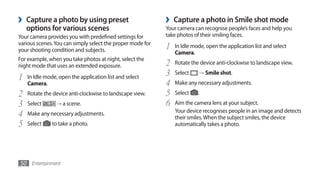 ›   Capture a photo by using preset                         ›   Capture a photo in Smile shot mode
    options for various scenes                              Your camera can recognise people’s faces and help you
Your camera provides you with predefined settings for       take photos of their smiling faces.
various scenes. You can simply select the proper mode for
your shooting condition and subjects.                       1   In Idle mode, open the application list and select
                                                                Camera.
For example, when you take photos at night, select the
night mode that uses an extended exposure.                  2   Rotate the device anti-clockwise to landscape view.

1   In Idle mode, open the application list and select      3   Select    →	Smile shot.

    Camera.                                                 4   Make any necessary adjustments.
2   Rotate the device anti-clockwise to landscape view.     5   Select    .
3   Select       → a scene.                                 6   Aim the camera lens at your subject.
4   Make any necessary adjustments.                             Your device recognises people in an image and detects
                                                                their smiles. When the subject smiles, the device
5   Select     to take a photo.                                 automatically takes a photo.




50 Entertainment
 