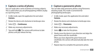 ›   Capture a series of photos                               ›   Capture a panoramic photo
You can easily take a series of photos of moving subjects.   You can take wide panoramic photos using Panorama
This is useful when you are photographing children at play   shooting mode. This mode is convenient for
or a sporting event.                                         photographing landscapes.

1   In Idle mode, open the application list and select       1   In Idle mode, open the application list and select
    Camera.                                                      Camera.
2   Rotate the device anti-clockwise to landscape view.      2   Rotate the device anti-clockwise to landscape view.
3   Select    → Continuous.                                  3   Select    →	Panorama.

4   Make any necessary adjustments.                          4   Make any necessary adjustments.
5   Tap and hold     . The camera will continue to take      5   Select     to take the first photo.
    photos until you release the key.
                                                             6   Slowly move the device in any direction and align the
                                                                 green frame with the viewfinder.
                                                                 When you have aligned the green frame and
                                                                 viewfinder, the camera will automatically take the next
                                                                 photo.
                                                             7   Repeat step 6 to complete the panoramic photo.

                                                                                                       Entertainment   51
 