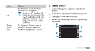 Setting   Function                                ›   Record a video
          Set the camera to include location      1   In Idle mode, open the application list and select
          information for your photos.                Camera.
                To improve GPS signals, avoid
                shooting in locations where the   2   Rotate the device anti-clockwise to landscape view.
GPS
                signal may be obstructed, such    3   Select       to switch to the camcorder.
                as between buildings or in low-
                lying areas, or in poor weather   4   Aim the lens at the subject and make any necessary
                                                      adjustments.
                conditions.
                                                               1
Shutter   Set the camera shutter to make a
sound     sound when capturing a photo.                        2                                   5
Reset     Reset menus and shooting options.
                                                                                                   6
                                                               3

                                                               4                                   7




                                                                                             Entertainment   53
 