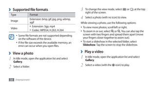 ›   Supported file formats                                    3   To change the view mode, select
                                                                  right of the screen.
                                                                                                           or   at the top
Type                   Format
                       Extension: bmp, gif, jpg, png, wbmp,   4   Select a photo (with no icon) to view.
Image
                       agif                                   While viewing a photo, use the following options:
                       •	 Extension: 3gp, mp4                 •	 To view more photos, scroll left or right.
Video
                       •	 Codec: MPEG4, H.263, H.264          •	 To zoom in or out, select or . You can also tap the
      •	 Some file formats are not supported depending           screen with two fingers and spread them apart (move
         on the software of the device.                          your fingers closer together to zoom out).
      •	 If the file size exceeds the available memory, an    •	 To start a slideshow in the selected folder, select
         error can occur when you open files.                    Slideshow. Tap the screen to stop the slideshow.


›   View a photo                                              ›   Play a video
1   In Idle mode, open the application list and select        1   In Idle mode, open the application list and select
                                                                  Gallery.
    Gallery.
2   Select a folder.                                          2   Select a video (with the   icon) to play.




56 Entertainment
 