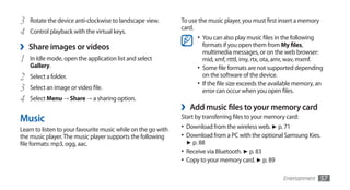 3   Rotate the device anti-clockwise to landscape view.        To use the music player, you must first insert a memory
                                                               card.
4   Control playback with the virtual keys.
                                                                       •	 You can also play music files in the following
›   Share images or videos                                                formats if you open them from My files,
                                                                          multimedia messages, or on the web browser:
1   In Idle mode, open the application list and select                    mid, xmf, rtttl, imy, rtx, ota, amr, wav, mxmf.
    Gallery.                                                           •	 Some file formats are not supported depending
2   Select a folder.                                                      on the software of the device.
                                                                       •	 If the file size exceeds the available memory, an
3   Select an image or video file.                                        error can occur when you open files.
4   Select Menu → Share → a sharing option.
                                                               ›    Add music files to your memory card
Music                                                          Start by transferring files to your memory card:
Learn to listen to your favourite music while on the go with   •	 Download from the wireless web. ► p. 71
the music player. The music player supports the following      •	 Download from a PC with the optional Samsung Kies.
file formats: mp3, ogg, aac.                                       ► p. 88
                                                               •	 Receive via Bluetooth. ► p. 83
                                                               •	 Copy to your memory card. ► p. 89

                                                                                                           Entertainment   57
 
