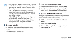 •	 You can control playback with a headset: Press the   3   Press [   ] → Add to playlist → New.
         headset button to play or pause playback. You can
         also press and hold the headset button to launch     4   Enter a title for your new playlist and select Save.
         the music player.                                    5   To add more music files to the playlist, play a file and
      •	 SRS CS Headphone™ delivers a 5.1 surround                press [ ] → Add to playlist → the new playlist.
         sound experience over standard headphones or
         earbuds when listening to multichannel content,      ›   Use the party shuffle feature
         such as DVD movies.                                  When you turn on the party shuffle feature, your device
      •	 WOW HD™ significantly improves the playback          selects and plays music files randomly.
         quality of audio, delivering a dynamic 3D
         entertainment experience with deep, rich bass        1   In Idle mode, open the application list and select
         and high frequency clarity for crisp detail.             Music.
                                                              2   Press [   ] → Party shuffle.
›   Create a playlist
                                                              3   To turn off the party shuffle feature, press [   ]→
1   In Idle mode, open the application list and select            Party shuffle off.
    Music.
2   Select a category → a music file.



                                                                                                         Entertainment   59
 