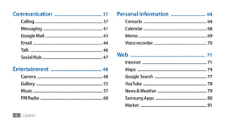 Communication ................................... 37                                   Personal information .......................... 64
     Calling .................................................................. 37          Contacts .............................................................. 64
     Messaging .......................................................... 41                Calendar .............................................................. 68
     Google Mail ........................................................ 43                Memo ................................................................... 69
     Email .................................................................... 44          Voice recorder .................................................... 70
     Talk ....................................................................... 46
     Social Hub ........................................................... 47         Web ........................................................ 71
                                                                                            Internet ............................................................... 71
Entertainment ...................................... 48                                     Maps .................................................................... 74
     Camera ................................................................ 48             Google Search ................................................... 77
     Gallery ................................................................. 55           YouTube .............................................................. 78
     Music .................................................................... 57          News & Weather ................................................ 79
     FM Radio ............................................................. 60              Samsung Apps .................................................. 80
                                                                                            Market ................................................................. 81

 6    Contents
 