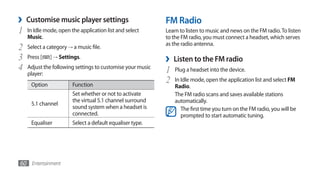 ›   Customise music player settings                         FM Radio
1   In Idle mode, open the application list and select      Learn to listen to music and news on the FM radio. To listen
    Music.                                                  to the FM radio, you must connect a headset, which serves
                                                            as the radio antenna.
2   Select a category → a music file.
3   Press [   ] → Settings.                                 ›   Listen to the FM radio
4   Adjust the following settings to customise your music
                                                            1   Plug a headset into the device.
    player:
     Option             Function
                                                            2   In Idle mode, open the application list and select FM
                                                                Radio.
                        Set whether or not to activate          The FM radio scans and saves available stations
                        the virtual 5.1 channel surround        automatically.
     5.1 channel
                        sound system when a headset is             The first time you turn on the FM radio, you will be
                        connected.                                 prompted to start automatic tuning.
     Equaliser          Select a default equaliser type.




60 Entertainment
 