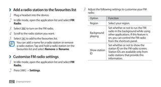 ›   Add a radio station to the favourites list               3   Adjust the following settings to customise your FM
                                                                 radio:
1   Plug a headset into the device.
                                                                  Option          Function
2   In Idle mode, open the application list and select FM
    Radio.                                                        Region          Select your region.
3   Select     to turn on the FM radio.                                           Set whether or not to run the FM
                                                                                  radio in the background while using
4   Scroll to the radio station you want.                         Background
                                                                  playing
                                                                                  other applications. If this feature is
5   Select     to add to the favourites list.                                     on, you can control the FM radio
                                                                                  from the shortcuts panel.
      You can add a name for a radio station or remove
      a radio station; Tap and hold a radio station on the                        Set whether or not to show the
      favourites list and select Remove or Rename.                                station ID on the FM radio screen;
                                                                  Show station
                                                                                  Station IDs are available only from
                                                                  ID
›   Customise FM radio settings                                                   radio stations that provide this
                                                                                  information.
1   In Idle mode, open the application list and select FM
    Radio.
2   Press [   ] → Settings.


62 Entertainment
 
